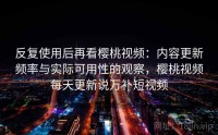 反复使用后再看樱桃视频：内容更新频率与实际可用性的观察，樱桃视频每天更新说万补短视频