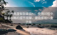 从用户角度聊聊蘑菇tv：使用过程中容易忽略的细节提醒，蘑菇影视tv盒子版