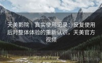 天美影院｜真实使用记录：反复使用后对整体体验的重新认识，天美官方视频