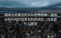 围绕白虎嫩白的实际使用感想：更适合碎片时间还是长时间浏览，白虎是什么感受