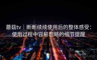 蘑菇tv|断断续续使用后的整体感受:使用过程中容易忽略的细节提醒