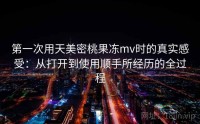 第一次用天美密桃果冻mv时的真实感受：从打开到使用顺手所经历的全过程