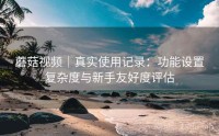 蘑菇视频｜真实使用记录：功能设置复杂度与新手友好度评估