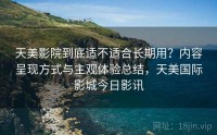 天美影院到底适不适合长期用？内容呈现方式与主观体验总结，天美国际影城今日影讯