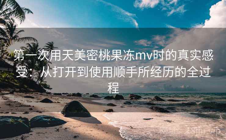 第一次用天美密桃果冻mv时的真实感受:从打开到使用顺手所经历的全过程 第一次用天美密桃果冻mv时的真实感受:从打开到使用顺手所经历的全过程