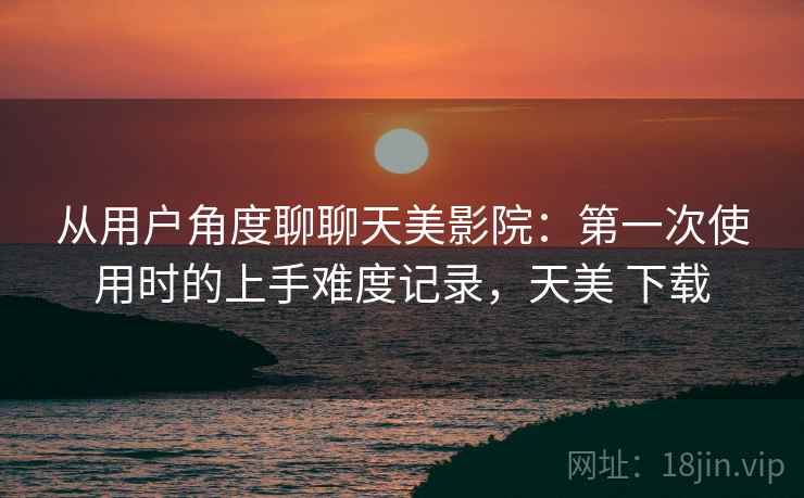 从用户角度聊聊天美影院:第一次使用时的上手难度记录,天美 下载 从用户角度聊聊天美影院:第一次使用时的上手难度记录,天美 下载