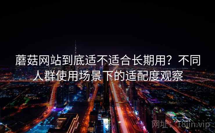 蘑菇网站到底适不适合长期用?不同人群使用场景下的适配度观察 蘑菇网站到底适不适合长期用?不同人群使用场景下的适配度观察
