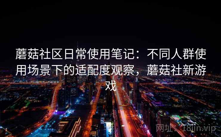 蘑菇社区日常使用笔记:不同人群使用场景下的适配度观察,蘑菇社新游戏 蘑菇社区日常使用笔记:不同人群使用场景下的适配度观察,蘑菇社新游戏
