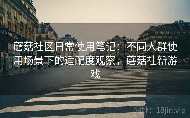 蘑菇社区日常使用笔记:不同人群使用场景下的适配度观察,蘑菇社新游戏 蘑菇社区日常使用笔记:不同人群使用场景下的适配度观察,蘑菇社新游戏