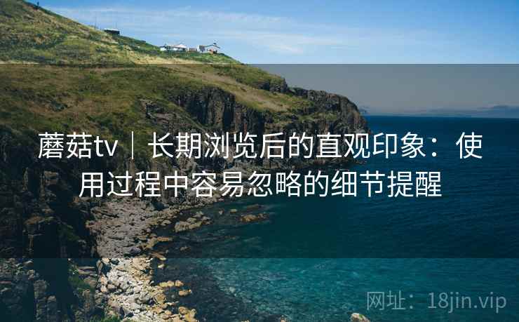 蘑菇tv|长期浏览后的直观印象:使用过程中容易忽略的细节提醒 蘑菇tv|长期浏览后的直观印象:使用过程中容易忽略的细节提醒