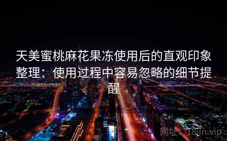 天美蜜桃麻花果冻使用后的直观印象整理：使用过程中容易忽略的细节提醒