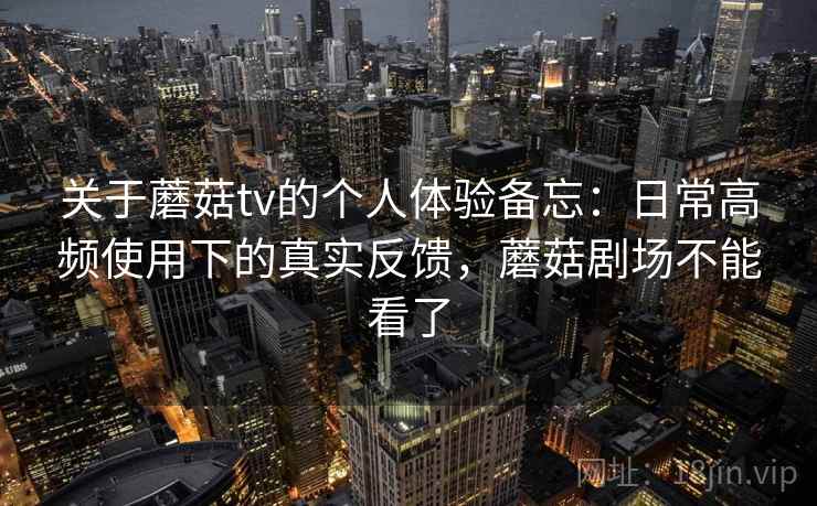 关于蘑菇tv的个人体验备忘：日常高频使用下的真实反馈，蘑菇剧场不能看了