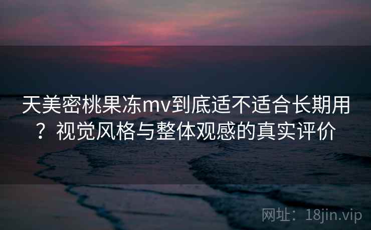 天美密桃果冻mv到底适不适合长期用?视觉风格与整体观感的真实评价 天美密桃果冻mv到底适不适合长期用?视觉风格与整体观感的真实评价