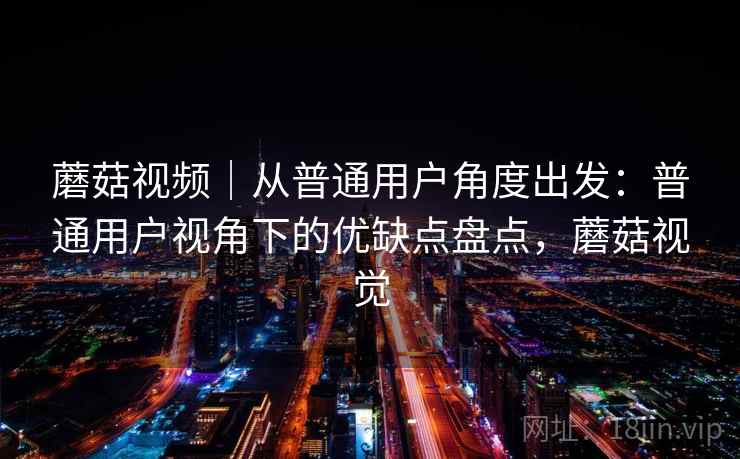 蘑菇视频|从普通用户角度出发:普通用户视角下的优缺点盘点,蘑菇视觉 蘑菇视频|从普通用户角度出发:普通用户视角下的优缺点盘点,蘑菇视觉