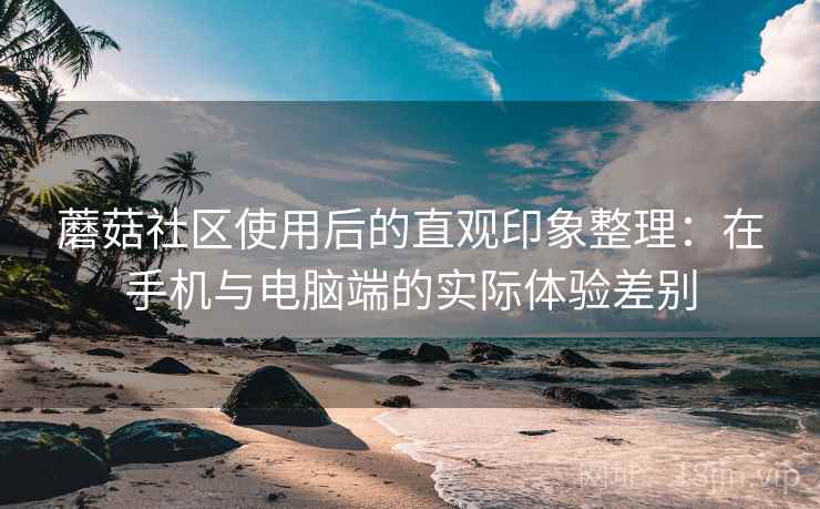 蘑菇社区使用后的直观印象整理：在手机与电脑端的实际体验差别