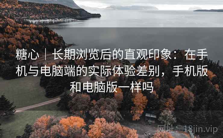 糖心|长期浏览后的直观印象:在手机与电脑端的实际体验差别,手机版和电脑版一样吗 糖心|长期浏览后的直观印象:在手机与电脑端的实际体验差别,手机版和电脑版一样吗