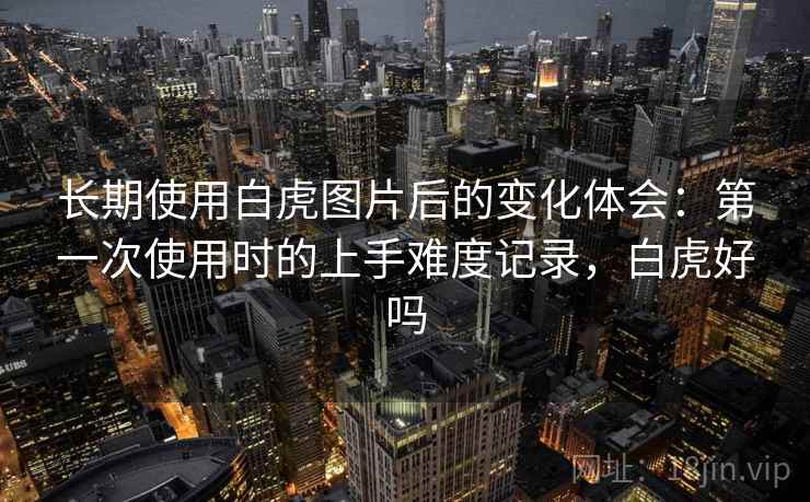 长期使用白虎图片后的变化体会:第一次使用时的上手难度记录,白虎好吗 长期使用白虎图片后的变化体会:第一次使用时的上手难度记录,白虎好吗
