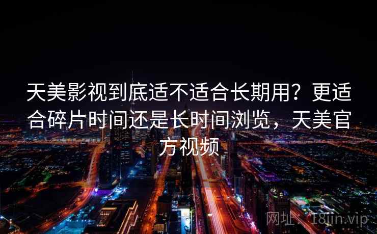 天美影视到底适不适合长期用？更适合碎片时间还是长时间浏览，天美官方视频