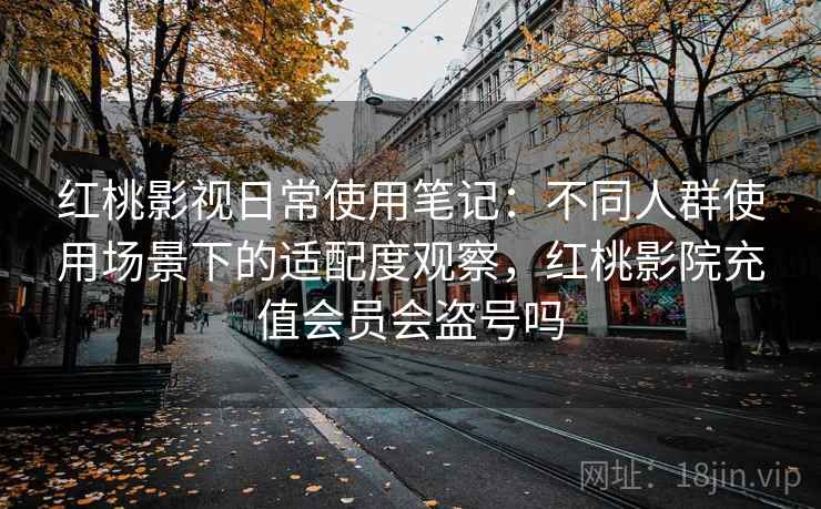 红桃影视日常使用笔记：不同人群使用场景下的适配度观察，红桃影院充值会员会盗号吗
