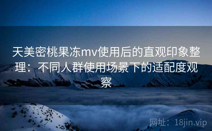 天美密桃果冻mv使用后的直观印象整理:不同人群使用场景下的适配度观察 天美密桃果冻mv使用后的直观印象整理:不同人群使用场景下的适配度观察