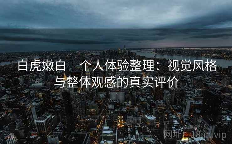 白虎嫩白｜个人体验整理：视觉风格与整体观感的真实评价