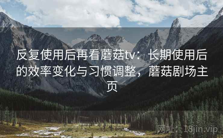 反复使用后再看蘑菇tv：长期使用后的效率变化与习惯调整，蘑菇剧场主页