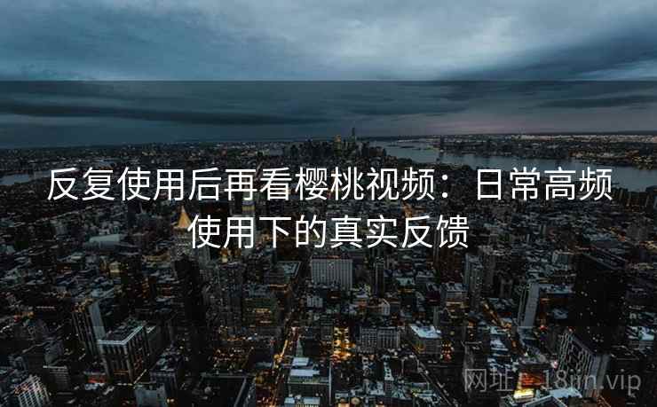 反复使用后再看樱桃视频:日常高频使用下的真实反馈 反复使用后再看樱桃视频:日常高频使用下的真实反馈