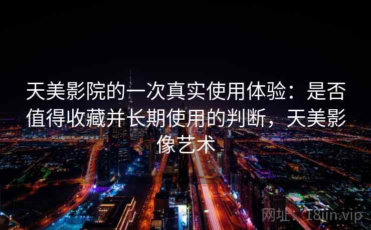 天美影院的一次真实使用体验:是否值得收藏并长期使用的判断,天美影像艺术 天美影院的一次真实使用体验:是否值得收藏并长期使用的判断,天美影像艺术