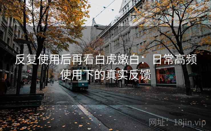 反复使用后再看白虎嫩白：日常高频使用下的真实反馈
