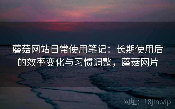 蘑菇网站日常使用笔记:长期使用后的效率变化与习惯调整,蘑菇网片 蘑菇网站日常使用笔记:长期使用后的效率变化与习惯调整,蘑菇网片