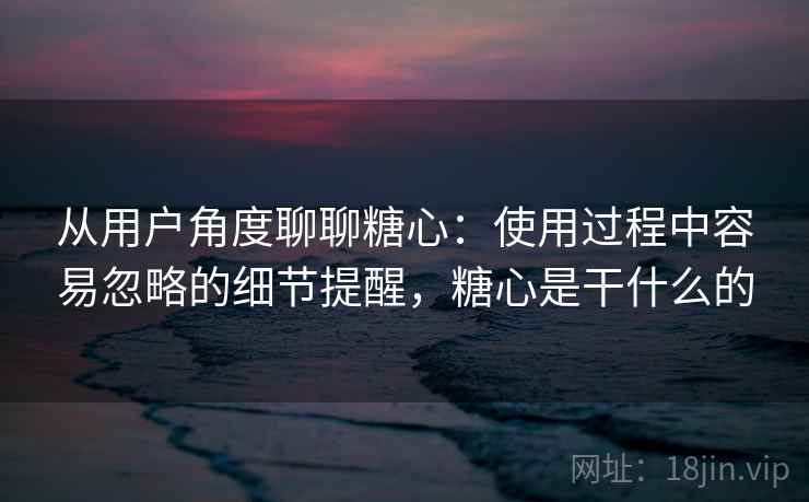 从用户角度聊聊糖心:使用过程中容易忽略的细节提醒,糖心是干什么的 从用户角度聊聊糖心:使用过程中容易忽略的细节提醒,糖心是干什么的