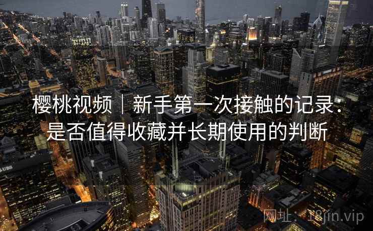 樱桃视频|新手第一次接触的记录:是否值得收藏并长期使用的判断 樱桃视频|新手第一次接触的记录:是否值得收藏并长期使用的判断
