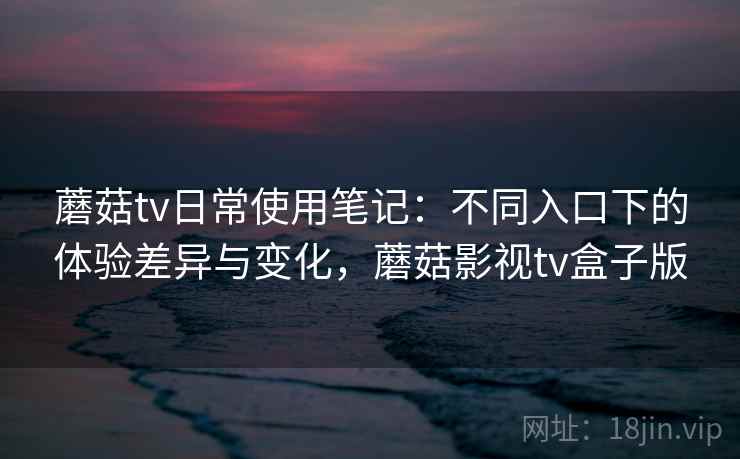 蘑菇tv日常使用笔记：不同入口下的体验差异与变化，蘑菇影视tv盒子版