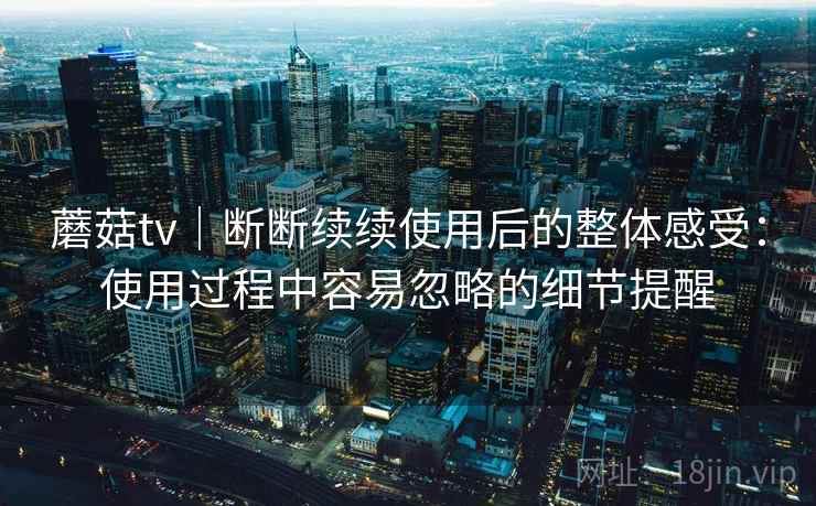 蘑菇tv|断断续续使用后的整体感受:使用过程中容易忽略的细节提醒 蘑菇tv|断断续续使用后的整体感受:使用过程中容易忽略的细节提醒
