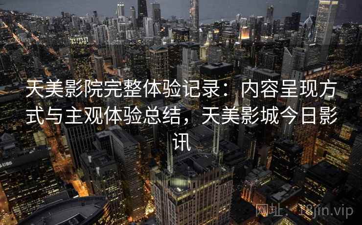 天美影院完整体验记录:内容呈现方式与主观体验总结,天美影城今日影讯 天美影院完整体验记录:内容呈现方式与主观体验总结,天美影城今日影讯