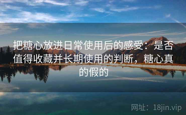 把糖心放进日常使用后的感受：是否值得收藏并长期使用的判断，糖心真的假的