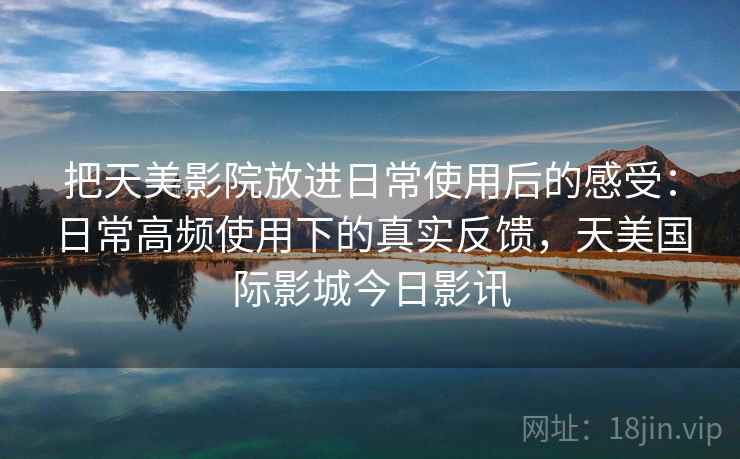 把天美影院放进日常使用后的感受：日常高频使用下的真实反馈，天美国际影城今日影讯