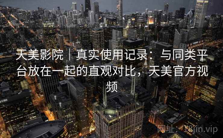 天美影院｜真实使用记录：与同类平台放在一起的直观对比，天美官方视频