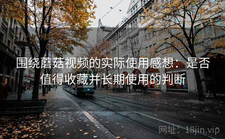 围绕蘑菇视频的实际使用感想:是否值得收藏并长期使用的判断 围绕蘑菇视频的实际使用感想:是否值得收藏并长期使用的判断