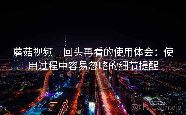 蘑菇视频|回头再看的使用体会:使用过程中容易忽略的细节提醒 蘑菇视频|回头再看的使用体会:使用过程中容易忽略的细节提醒