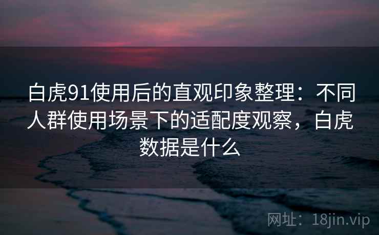 白虎91使用后的直观印象整理：不同人群使用场景下的适配度观察，白虎数据是什么