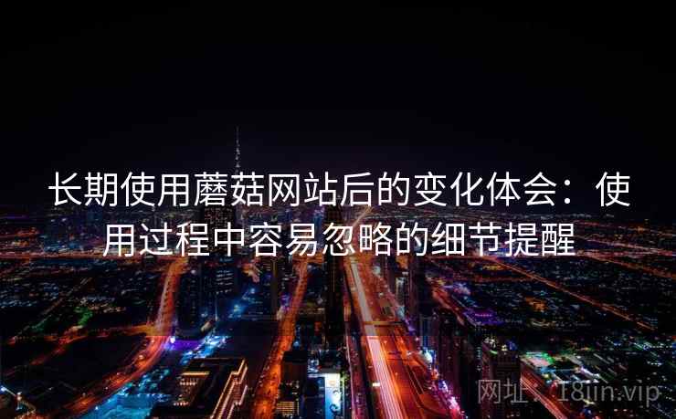 长期使用蘑菇网站后的变化体会：使用过程中容易忽略的细节提醒