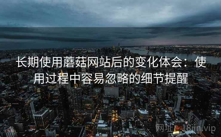 长期使用蘑菇网站后的变化体会：使用过程中容易忽略的细节提醒