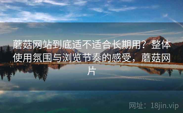 蘑菇网站到底适不适合长期用?整体使用氛围与浏览节奏的感受,蘑菇网片 蘑菇网站到底适不适合长期用?整体使用氛围与浏览节奏的感受,蘑菇网片
