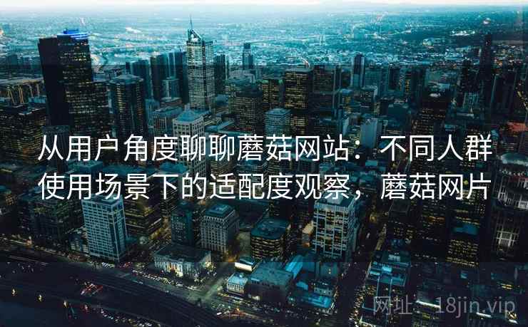 从用户角度聊聊蘑菇网站：不同人群使用场景下的适配度观察，蘑菇网片