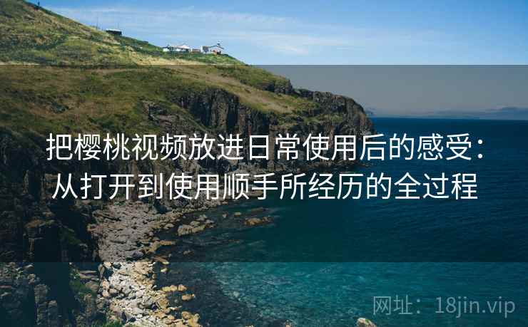 把樱桃视频放进日常使用后的感受:从打开到使用顺手所经历的全过程 把樱桃视频放进日常使用后的感受:从打开到使用顺手所经历的全过程