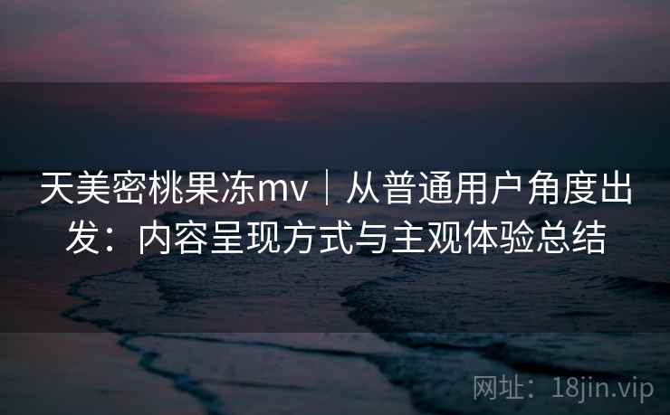 天美密桃果冻mv|从普通用户角度出发:内容呈现方式与主观体验总结 天美密桃果冻mv|从普通用户角度出发:内容呈现方式与主观体验总结