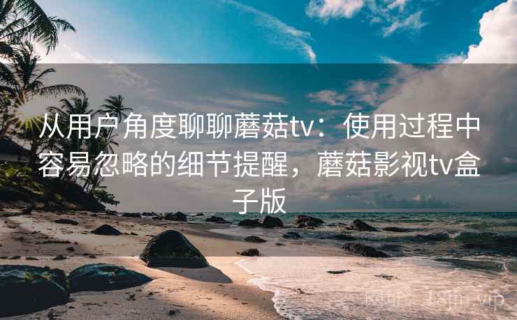 从用户角度聊聊蘑菇tv：使用过程中容易忽略的细节提醒，蘑菇影视tv盒子版
