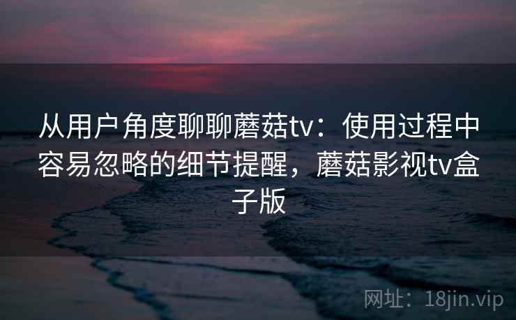 从用户角度聊聊蘑菇tv：使用过程中容易忽略的细节提醒，蘑菇影视tv盒子版
