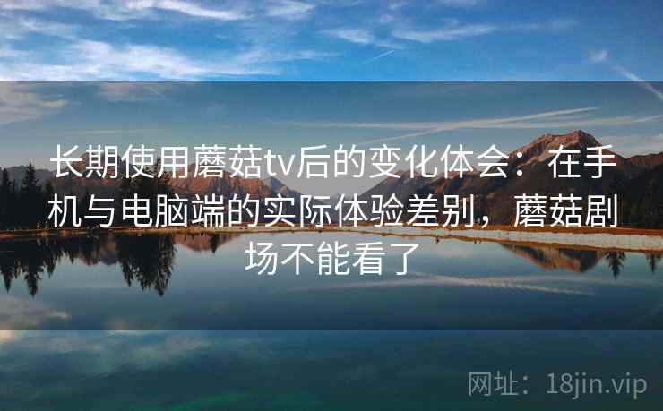 长期使用蘑菇tv后的变化体会:在手机与电脑端的实际体验差别,蘑菇剧场不能看了 长期使用蘑菇tv后的变化体会:在手机与电脑端的实际体验差别,蘑菇剧场不能看了